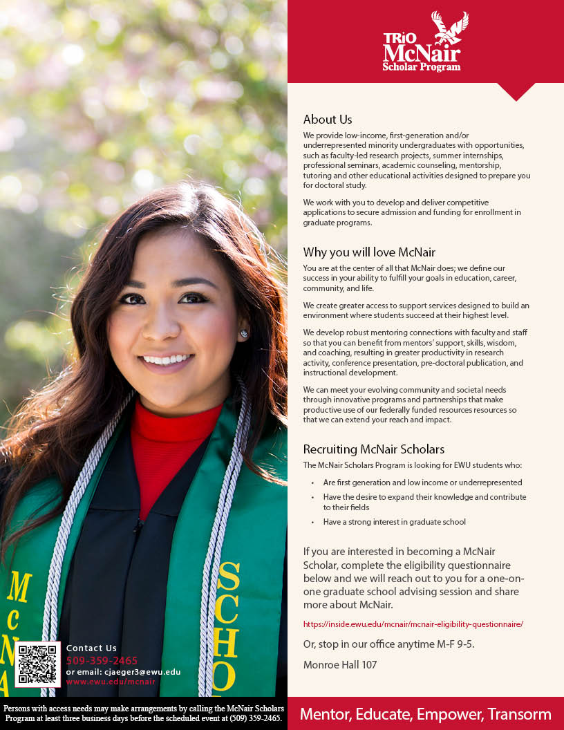 About Us We provide low-income, first-generation and/or underrepresented minority undergraduates with opportunities, such as faculty-led research projects, summer internships, professional seminars, academic counseling, mentorship, tutoring and other educational activities designed to prepare you for doctoral study. We work with you to develop and deliver competitive applications to secure admission and funding for enrollment in graduate programs. Why you will love McNair You are at the center of all that McNair does; we define our success in your ability to fulfill your goals in education, career, community, and life. We create greater access to support services designed to build an environment where students succeed at their highest level. We develop robust mentoring connections with faculty and staff so that you can benefit from mentors’ support, skills, wisdom, and coaching, resulting in greater productivity in research activity, conference presentation, pre-doctoral publication, and instructional development. We can meet your evolving community and societal needs through innovative programs and partnerships that make productive use of our federally funded resources resources so that we can extend your reach and impact. Recruiting McNair Scholars The McNair Scholars Program is looking for EWU students who: Are first generation and low income or underrepresented Have the desire to expand their knowledge and contribute to their fields Have a strong interest in graduate school If you are interested in becoming a McNair Scholar, complete the eligibility questionnaire below and we will reach out to you for a one-on-one graduate school advising session and share more about McNair. https://staging-inside.ewu.edu/mcnair/mcnair-eligibility-questionnaire/ Or, stop in our office anytime M-F 9-5. Monroe Hall 107